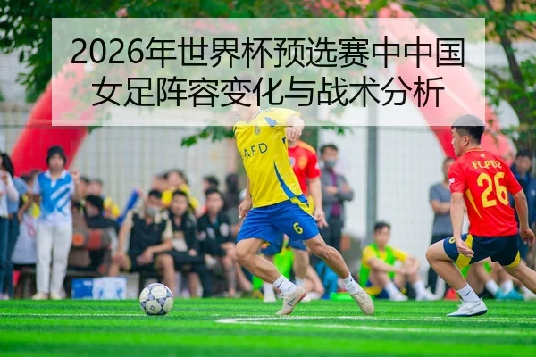 2026年世界杯预选赛中中国女足阵容变化与战术分析