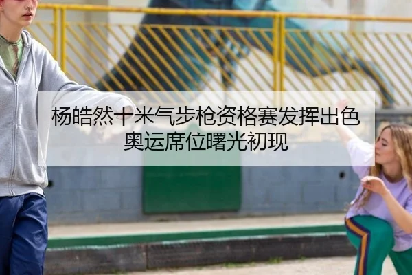 杨皓然十米气步枪资格赛发挥出色 奥运席位曙光初现