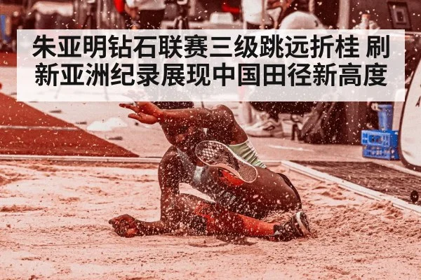 朱亚明钻石联赛三级跳远折桂 刷新亚洲纪录展现中国田径新高度