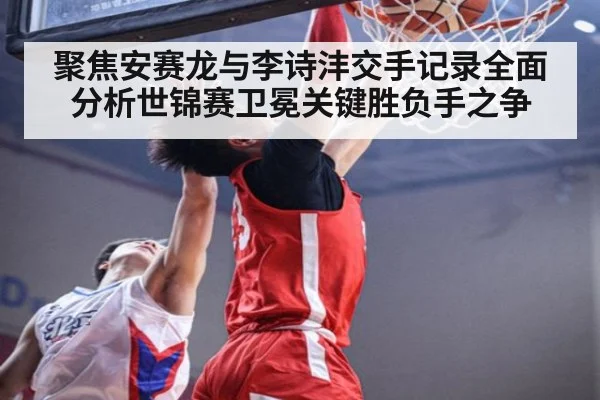 聚焦安赛龙与李诗沣交手记录全面分析世锦赛卫冕关键胜负手之争
