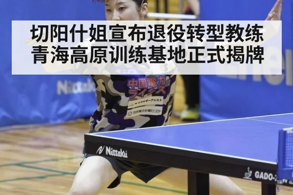 切阳什姐宣布退役转型教练青海高原训练基地正式揭牌