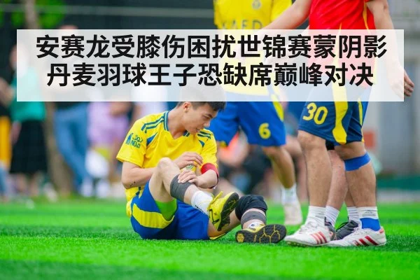 安赛龙受膝伤困扰世锦赛蒙阴影 丹麦羽球王子恐缺席巅峰对决