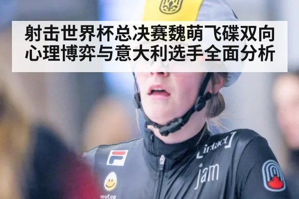 射击世界杯总决赛魏萌飞碟双向心理博弈与意大利选手全面分析
